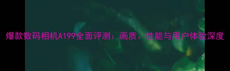 图片 爆款数码相机A199全面评测：画质、性能与用户体验深度