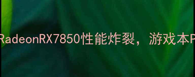 图片 爆款显卡实测！AMDRadeonRX7850性能炸裂，游戏本PC玩家必看选购指南