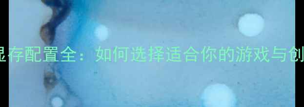 图片 独立显卡显存配置全：如何选择适合你的游戏与创作显卡？2