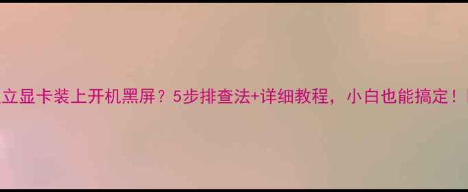 图片 独立显卡装上开机黑屏？5步排查法+详细教程，小白也能搞定！🔥