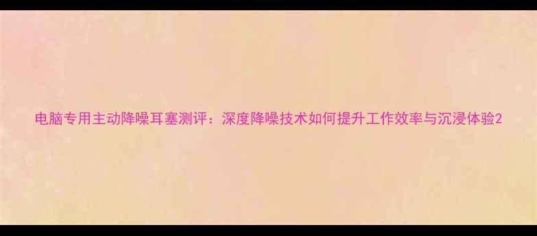 图片 电脑专用主动降噪耳塞测评：深度降噪技术如何提升工作效率与沉浸体验2