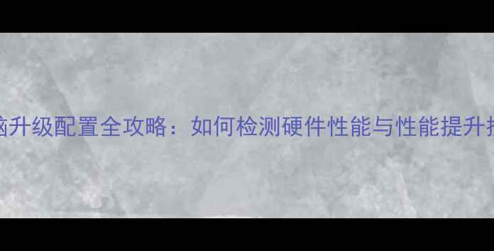 图片 电脑升级配置全攻略：如何检测硬件性能与性能提升技巧