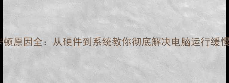 图片 电脑卡顿原因全：从硬件到系统教你彻底解决电脑运行缓慢问题2