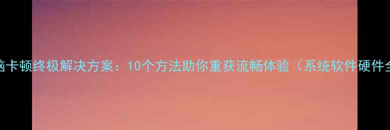 图片 电脑卡顿终极解决方案：10个方法助你重获流畅体验（系统软件硬件全）