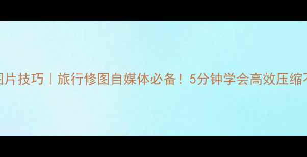 电脑压缩图片技巧旅行修图自媒体必备5分钟学会高效压缩不丢失画质
