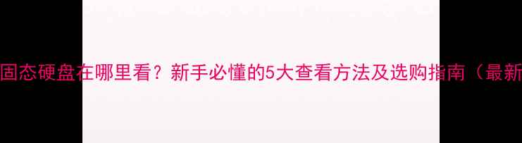 图片 电脑固态硬盘在哪里看？新手必懂的5大查看方法及选购指南（最新版）