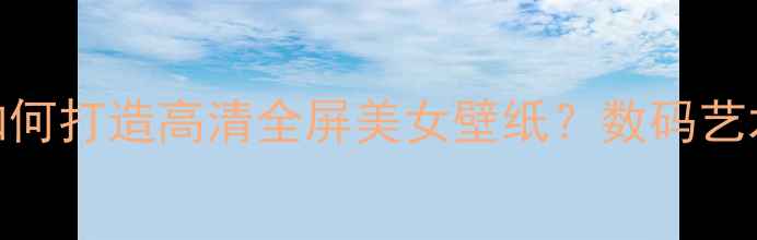 图片 电脑壁纸设计全攻略：如何打造高清全屏美女壁纸？数码艺术与桌面美学的终极指南