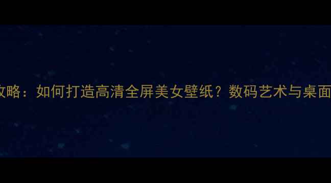 图片 电脑壁纸设计全攻略：如何打造高清全屏美女壁纸？数码艺术与桌面美学的终极指南1