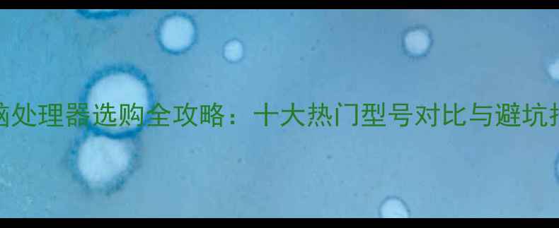 图片 电脑处理器选购全攻略：十大热门型号对比与避坑指南