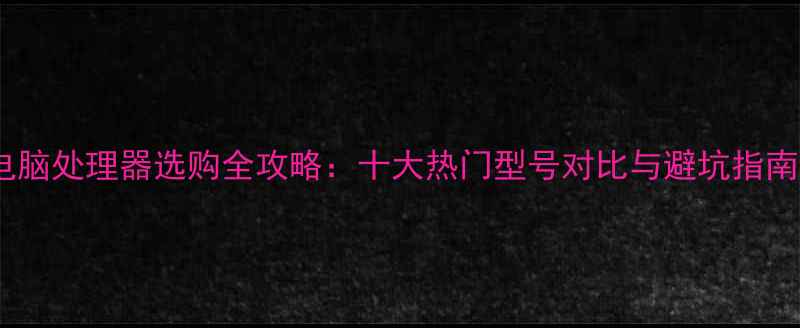 图片 电脑处理器选购全攻略：十大热门型号对比与避坑指南1