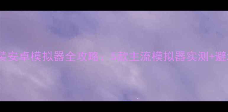 图片 电脑安装安卓模拟器全攻略：5款主流模拟器实测+避坑指南1