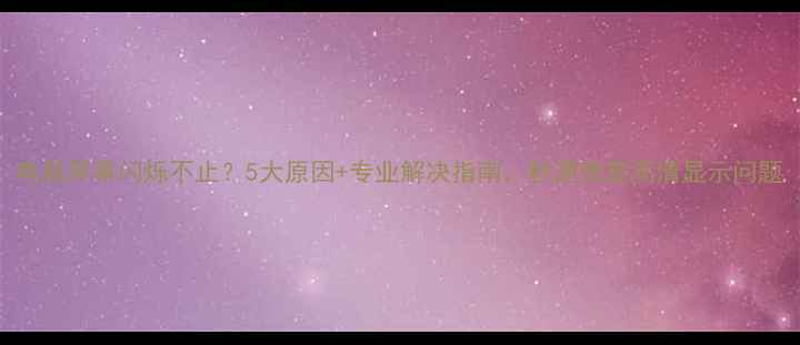 图片 电脑屏幕闪烁不止？5大原因+专业解决指南，秒速修复高清显示问题
