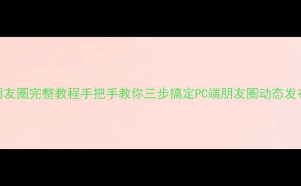 图片 电脑微信发朋友圈完整教程手把手教你三步搞定PC端朋友圈动态发布与分组设置
