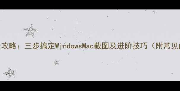 电脑截图全攻略三步搞定WindowsMac截图及进阶技巧附常见问题解答