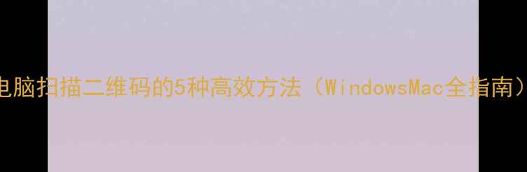 图片 电脑扫描二维码的5种高效方法（WindowsMac全指南）