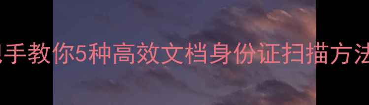 图片 电脑扫描全攻略：手把手教你5种高效文档身份证扫描方法（附免费软件推荐）2