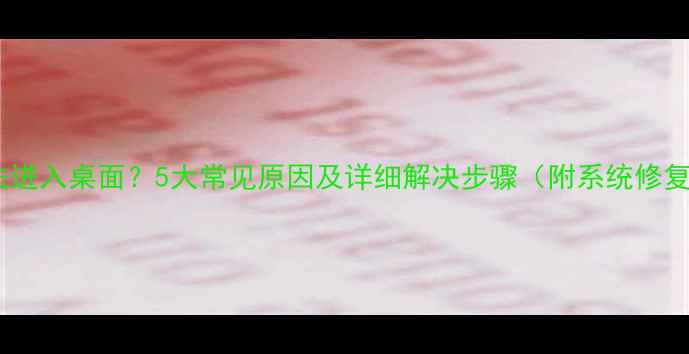 图片 电脑无法进入桌面？5大常见原因及详细解决步骤（附系统修复指南）1