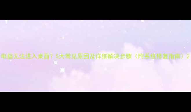 图片 电脑无法进入桌面？5大常见原因及详细解决步骤（附系统修复指南）2