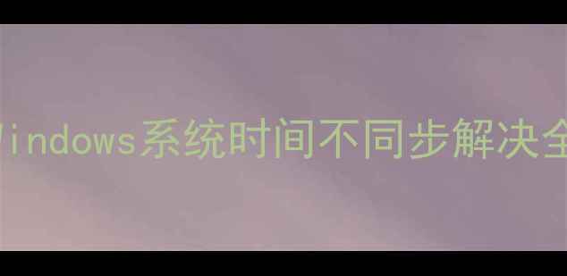 图片 电脑时间无法自动同步？Windows系统时间不同步解决全攻略（附故障排查步骤）