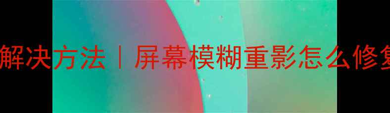 图片 电脑显示器重影原因及解决方法｜屏幕模糊重影怎么修复？电脑党必看干货！2