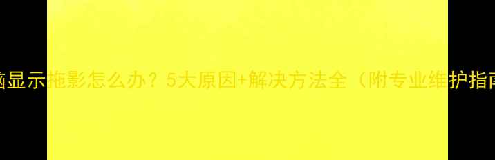 图片 电脑显示拖影怎么办？5大原因+解决方法全（附专业维护指南）