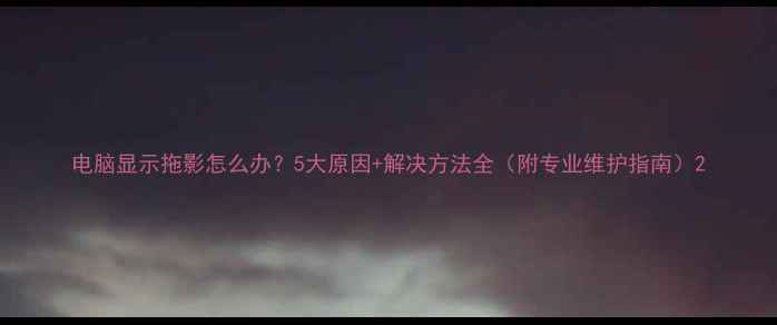 图片 电脑显示拖影怎么办？5大原因+解决方法全（附专业维护指南）2