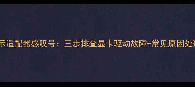 图片 电脑显示适配器感叹号：三步排查显卡驱动故障+常见原因处理指南2