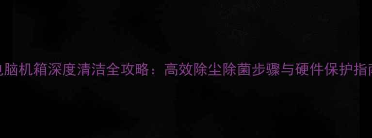 图片 电脑机箱深度清洁全攻略：高效除尘除菌步骤与硬件保护指南