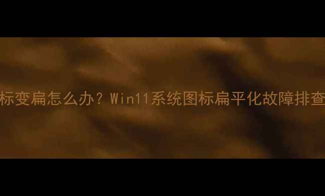 图片 电脑桌面图标变扁怎么办？Win11系统图标扁平化故障排查与恢复指南