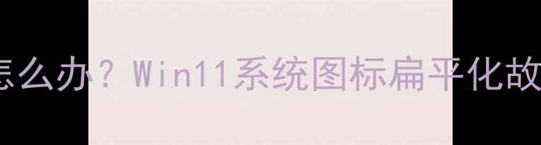 图片 电脑桌面图标变扁怎么办？Win11系统图标扁平化故障排查与恢复指南1