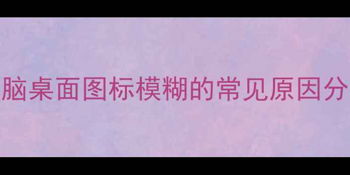 图片 电脑桌面图标模糊的常见原因分析