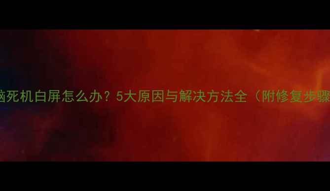 图片 电脑死机白屏怎么办？5大原因与解决方法全（附修复步骤）1