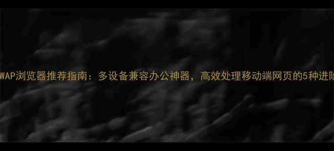 图片 电脑版WAP浏览器推荐指南：多设备兼容办公神器，高效处理移动端网页的5种进阶方案1