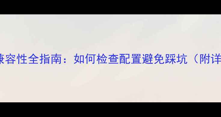 图片 电脑硬件兼容性全指南：如何检查配置避免踩坑（附详细清单）1