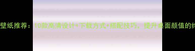 图片 电脑简约壁纸推荐：10款高清设计+下载方式+搭配技巧，提升桌面颜值的终极指南1