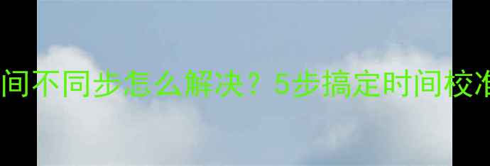 图片 电脑系统时间不同步怎么解决？5步搞定时间校准+防坑指南