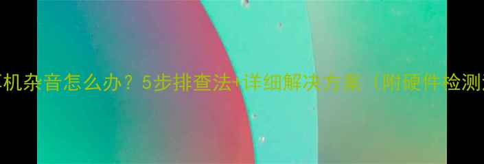 图片 电脑耳机杂音怎么办？5步排查法+详细解决方案（附硬件检测清单）