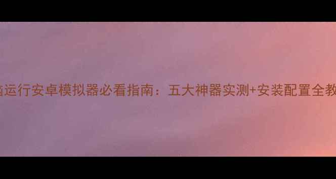 图片 电脑运行安卓模拟器必看指南：五大神器实测+安装配置全教程1