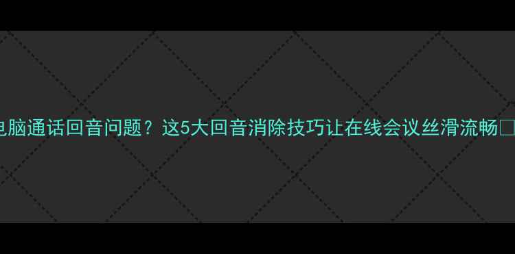 图片 电脑通话回音问题？这5大回音消除技巧让在线会议丝滑流畅✅1