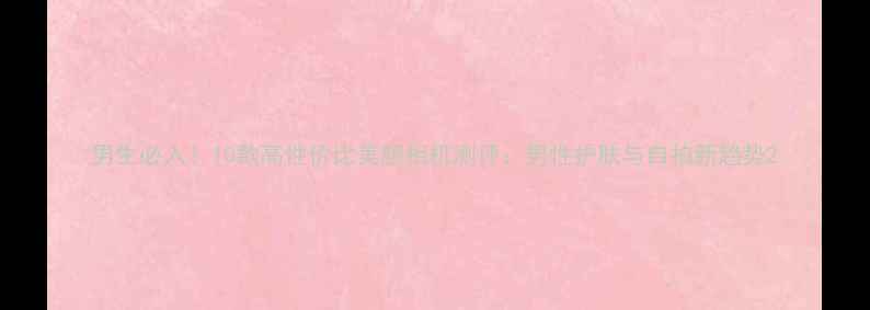 图片 男生必入！10款高性价比美颜相机测评：男性护肤与自拍新趋势2