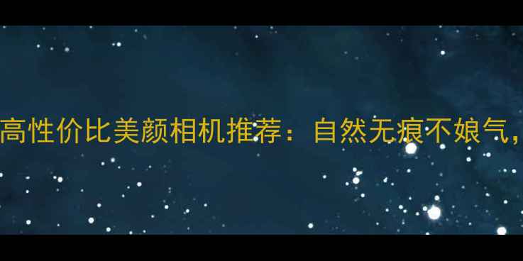 图片 男生必备！5款高性价比美颜相机推荐：自然无痕不娘气，专业修图神器