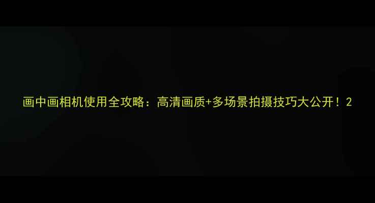 图片 画中画相机使用全攻略：高清画质+多场景拍摄技巧大公开！2