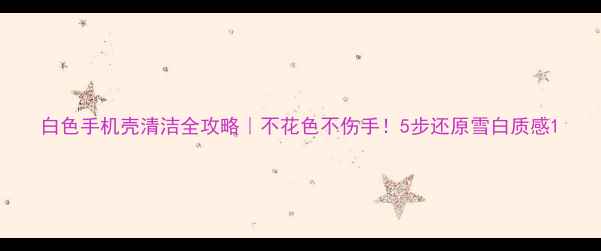 图片 白色手机壳清洁全攻略｜不花色不伤手！5步还原雪白质感1