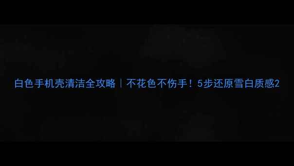 图片 白色手机壳清洁全攻略｜不花色不伤手！5步还原雪白质感2