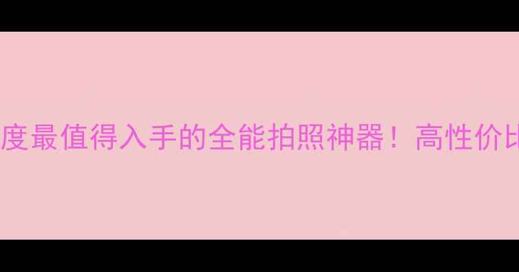 图片 百变大咖相机测评：年度最值得入手的全能拍照神器！高性价比vs专业画质怎么选？1