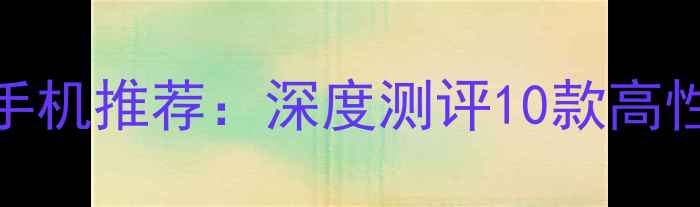 图片 盲约必备手机推荐：深度测评10款高性价比机型