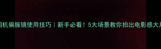 图片 相机偏振镜使用技巧｜新手必看！5大场景教你拍出电影感大片