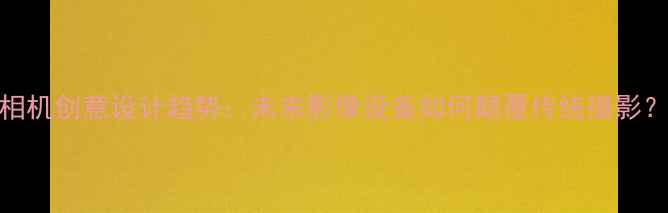 图片 相机创意设计趋势：未来影像设备如何颠覆传统摄影？