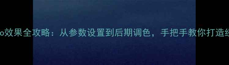 图片 相机拍出Lomo效果全攻略：从参数设置到后期调色，手把手教你打造经典胶片质感