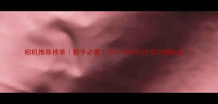 图片 相机推荐榜单｜新手必看！500-5000元性价比相机全📸1